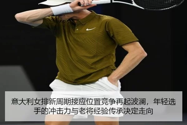 意大利女排新周期接应位置竞争再起波澜，年轻选手的冲击力与老将经验传承决定走向